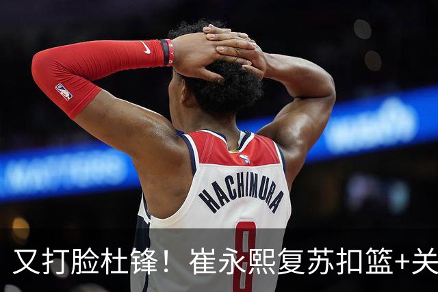 又打脸杜锋！崔永熙复苏扣篮+关键三分 王少杰也该进国家队？