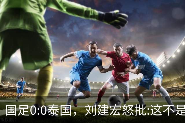 国足0:0泰国，刘建宏怒批:这不是友谊赛，是“比烂”大赛