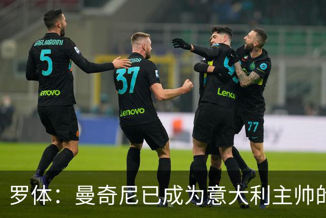 罗体：曼奇尼已成为意大利主帅的唯一人选 他的回归将被平稳接纳