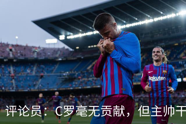 评论员：C罗毫无贡献，但主帅干啥呢？他是来和C罗做朋友的吗？