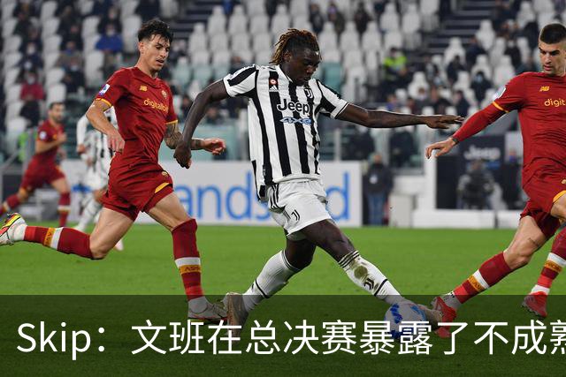 Skip：文班在总决赛暴露了不成熟 他说大话被尼克斯狠狠教训了